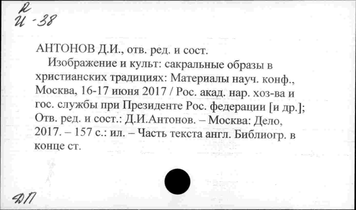 ﻿и '3?
АНТОНОВ Д.И., отв. ред. и сост.
Изображение и культ: сакральные образы в христианских традициях: Материалы науч, конф., Москва, 16-17 июня 2017 / Рос. акад. нар. хоз-ва и гос. службы при Президенте Рос. федерации [и др.]; Отв. ред. и сост.: Д.И.Антонов. - Москва: Дело, 2017. - 157 с.: ил. - Часть текста англ. Библиогр. в конце ст.